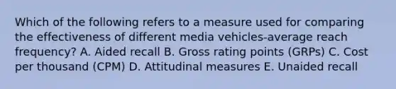 Which of the following refers to a measure used for comparing the effectiveness of different media vehicles-average reach​ frequency? A. Aided recall B. Gross rating points​ (GRPs) C. Cost per thousand​ (CPM) D. Attitudinal measures E. Unaided recall