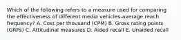 Which of the following refers to a measure used for comparing the effectiveness of different media vehicles-average reach​ frequency? A. Cost per thousand​ (CPM) B. Gross rating points​ (GRPs) C. Attitudinal measures D. Aided recall E. Unaided recall