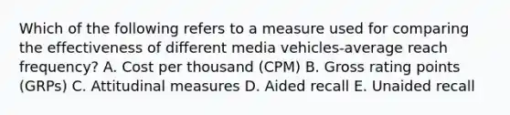 Which of the following refers to a measure used for comparing the effectiveness of different media vehicles-average reach​ frequency? A. Cost per thousand​ (CPM) B. Gross rating points​ (GRPs) C. Attitudinal measures D. Aided recall E. Unaided recall