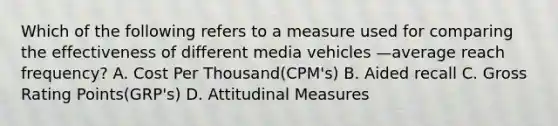 Which of the following refers to a measure used for comparing the effectiveness of different media vehicles —average reach​ frequency? A. Cost Per Thousand(CPM's) B. Aided recall C. Gross Rating Points(GRP's) D. Attitudinal Measures