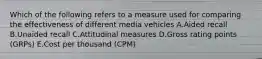 Which of the following refers to a measure used for comparing the effectiveness of different media vehicles A.Aided recall B.Unaided recall C.Attitudinal measures D.Gross rating points​ (GRPs) E.Cost per thousand​ (CPM)