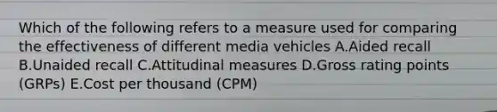 Which of the following refers to a measure used for comparing the effectiveness of different media vehicles A.Aided recall B.Unaided recall C.Attitudinal measures D.Gross rating points​ (GRPs) E.Cost per thousand​ (CPM)