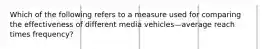 Which of the following refers to a measure used for comparing the effectiveness of different media vehicles—average reach times​ frequency?