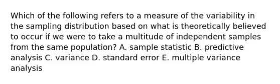 Which of the following refers to a measure of the variability in the sampling distribution based on what is theoretically believed to occur if we were to take a multitude of independent samples from the same population? A. sample statistic B. predictive analysis C. variance D. standard error E. multiple variance analysis