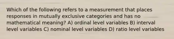 Which of the following refers to a measurement that places responses in mutually exclusive categories and has no mathematical meaning? A) ordinal level variables B) interval level variables C) nominal level variables D) ratio level variables