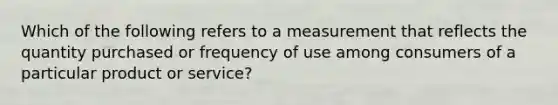 Which of the following refers to a measurement that reflects the quantity purchased or frequency of use among consumers of a particular product or​ service?