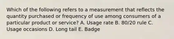 Which of the following refers to a measurement that reflects the quantity purchased or frequency of use among consumers of a particular product or​ service? A. Usage rate B. ​80/20 rule C. Usage occasions D. Long tail E. Badge