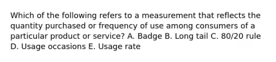 Which of the following refers to a measurement that reflects the quantity purchased or frequency of use among consumers of a particular product or​ service? A. Badge B. Long tail C. 80/20 rule D. Usage occasions E. Usage rate