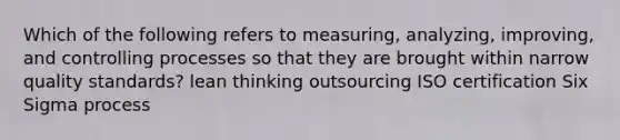 Which of the following refers to measuring, analyzing, improving, and controlling processes so that they are brought within narrow quality standards? lean thinking outsourcing ISO certification Six Sigma process