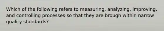 Which of the following refers to measuring, analyzing, improving, and controlling processes so that they are brough within narrow quality standards?