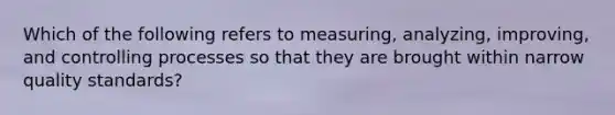 Which of the following refers to measuring, analyzing, improving, and controlling processes so that they are brought within narrow quality standards?