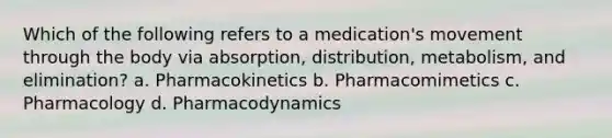 Which of the following refers to a medication's movement through the body via absorption, distribution, metabolism, and elimination? a. Pharmacokinetics b. Pharmacomimetics c. Pharmacology d. Pharmacodynamics