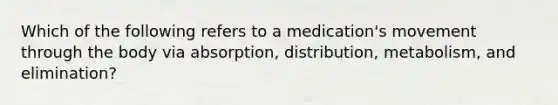 Which of the following refers to a medication's movement through the body via absorption, distribution, metabolism, and elimination?