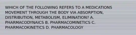 WHICH OF THE FOLLOWING REFERS TO A MEDICATIONS MOVEMENT THROUGH THE BODY VIA ABSORPTION, DISTRIBUTION, METABOLISM, ELIMINATION? A. PHARMACODYNAICS B. PHARMACOMINETICS C. PHARMACOKINETICS D. PHARMACOLOGY