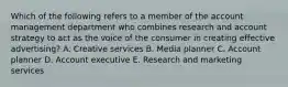 Which of the following refers to a member of the account management department who combines research and account strategy to act as the voice of the consumer in creating effective advertising? A. Creative services B. Media planner C. Account planner D. Account executive E. Research and marketing services