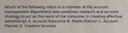 Which of the following refers to a member of the account management department who combines research and account strategy to act as the voice of the consumer in creating effective advertising? A. Account Executive B. Media Planner C. Account Planner D. Creative Services