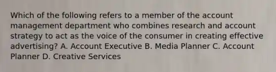 Which of the following refers to a member of the account management department who combines research and account strategy to act as the voice of the consumer in creating effective advertising? A. Account Executive B. Media Planner C. Account Planner D. Creative Services