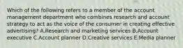 Which of the following refers to a member of the account management department who combines research and account strategy to act as the voice of the consumer in creating effective​ advertising? A.Research and marketing services B.Account executive C.Account planner D.Creative services E.Media planner