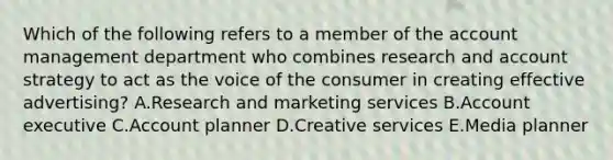 Which of the following refers to a member of the account management department who combines research and account strategy to act as the voice of the consumer in creating effective​ advertising? A.Research and marketing services B.Account executive C.Account planner D.Creative services E.Media planner