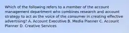 Which of the following refers to a member of the account management department who combines research and account strategy to act as the voice of the consumer in creating effective​ advertising? A. Account Executive B. Media Planner C. Account Planner D. Creative Services