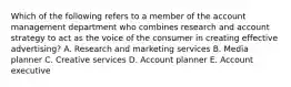 Which of the following refers to a member of the account management department who combines research and account strategy to act as the voice of the consumer in creating effective​ advertising? A. Research and marketing services B. Media planner C. Creative services D. Account planner E. Account executive