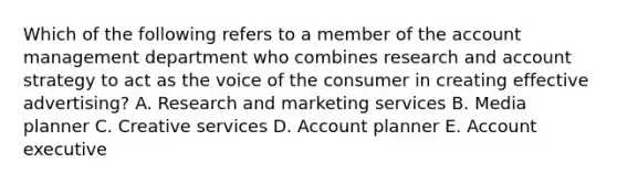 Which of the following refers to a member of the account management department who combines research and account strategy to act as the voice of the consumer in creating effective​ advertising? A. Research and marketing services B. Media planner C. Creative services D. Account planner E. Account executive