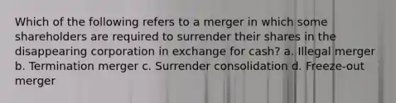 Which of the following refers to a merger in which some shareholders are required to surrender their shares in the disappearing corporation in exchange for cash? a. Illegal merger b. Termination merger c. Surrender consolidation d. Freeze-out merger