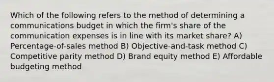 Which of the following refers to the method of determining a communications budget in which the firm's share of the communication expenses is in line with its market share? A) Percentage-of-sales method B) Objective-and-task method C) Competitive parity method D) Brand equity method E) Affordable budgeting method