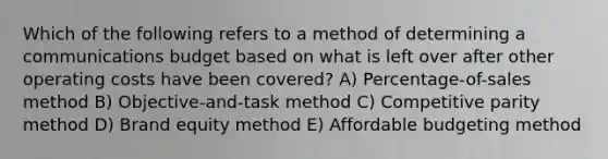 Which of the following refers to a method of determining a communications budget based on what is left over after other operating costs have been covered? A) Percentage-of-sales method B) Objective-and-task method C) Competitive parity method D) Brand equity method E) Affordable budgeting method