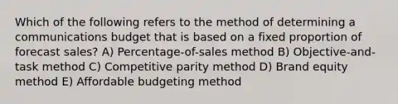 Which of the following refers to the method of determining a communications budget that is based on a fixed proportion of forecast sales? A) Percentage-of-sales method B) Objective-and-task method C) Competitive parity method D) Brand equity method E) Affordable budgeting method