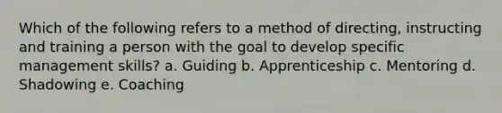 Which of the following refers to a method of directing, instructing and training a person with the goal to develop specific management skills? a. Guiding b. Apprenticeship c. Mentoring d. Shadowing e. Coaching