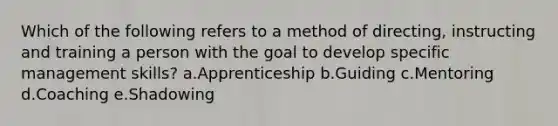 Which of the following refers to a method of directing, instructing and training a person with the goal to develop specific management skills? a.Apprenticeship b.Guiding c.Mentoring d.Coaching e.Shadowing