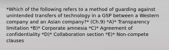 *Which of the following refers to a method of guarding against unintended transfers of technology in a GSP between a Western company and an Asian​ company?* (Ch.9) *A)* Transparency limitation *B)* Corporate amnesia *C)* Agreement of confidentiality *D)* Collaboration section *E)* ​Non-compete clauses