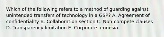 Which of the following refers to a method of guarding against unintended transfers of technology in a​ GSP? A. Agreement of confidentiality B. Collaboration section C. ​Non-compete clauses D. Transparency limitation E. Corporate amnesia