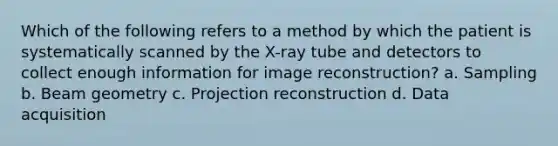 Which of the following refers to a method by which the patient is systematically scanned by the X-ray tube and detectors to collect enough information for image reconstruction? a. Sampling b. Beam geometry c. Projection reconstruction d. Data acquisition