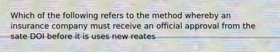 Which of the following refers to the method whereby an insurance company must receive an official approval from the sate DOI before it is uses new reates