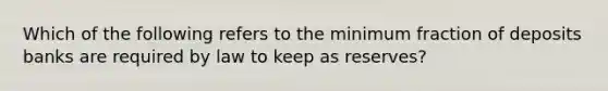 Which of the following refers to the minimum fraction of deposits banks are required by law to keep as reserves?