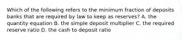 Which of the following refers to the minimum fraction of deposits banks that are required by law to keep as​ reserves? A. the quantity equation B. the simple deposit multiplier C. the required reserve ratio D. the cash to deposit ratio