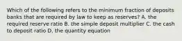 Which of the following refers to the minimum fraction of deposits banks that are required by law to keep as​ reserves? A. the required reserve ratio B. the simple deposit multiplier C. the cash to deposit ratio D. the quantity equation