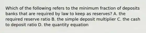 Which of the following refers to the minimum fraction of deposits banks that are required by law to keep as​ reserves? A. the required reserve ratio B. the simple deposit multiplier C. the cash to deposit ratio D. the quantity equation