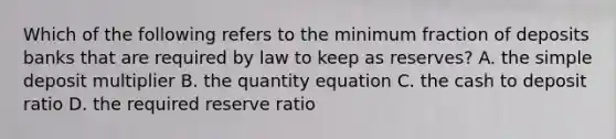 Which of the following refers to the minimum fraction of deposits banks that are required by law to keep as​ reserves? A. the simple deposit multiplier B. the quantity equation C. the cash to deposit ratio D. the required reserve ratio