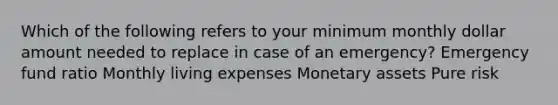 Which of the following refers to your minimum monthly dollar amount needed to replace in case of an emergency? Emergency fund ratio Monthly living expenses Monetary assets Pure risk