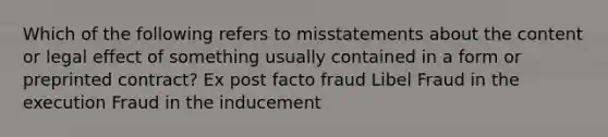 Which of the following refers to misstatements about the content or legal effect of something usually contained in a form or preprinted contract? Ex post facto fraud Libel Fraud in the execution Fraud in the inducement