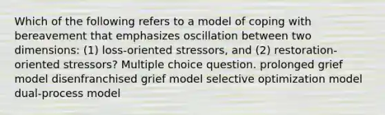 Which of the following refers to a model of coping with bereavement that emphasizes oscillation between two dimensions: (1) loss-oriented stressors, and (2) restoration-oriented stressors? Multiple choice question. prolonged grief model disenfranchised grief model selective optimization model dual-process model