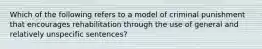 Which of the following refers to a model of criminal punishment that encourages rehabilitation through the use of general and relatively unspecific sentences?