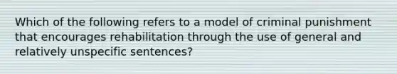 Which of the following refers to a model of criminal punishment that encourages rehabilitation through the use of general and relatively unspecific sentences?