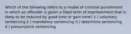 Which of the following refers to a model of criminal punishment in which an offender is given a fixed term of imprisonment that is likely to be reduced by good time or gain time? 1.) voluntary sentencing 2.) mandatory sentencing 3.) determine sentencing 4.) presumptive sentencing