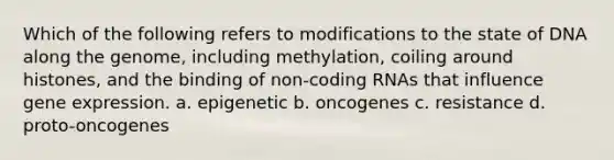 Which of the following refers to modifications to the state of DNA along the genome, including methylation, coiling around histones, and the binding of non-coding RNAs that influence gene expression. a. epigenetic b. oncogenes c. resistance d. proto-oncogenes