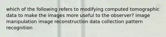 which of the following refers to modifying computed tomographic data to make the images more useful to the observer? image manipulation image reconstruction data collection pattern recognition