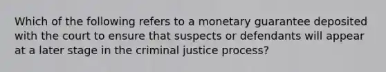 Which of the following refers to a monetary guarantee deposited with the court to ensure that suspects or defendants will appear at a later stage in the criminal justice process?